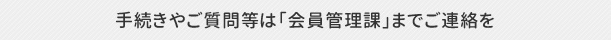 手続きやご質問等は「会員管理課」までご連絡を